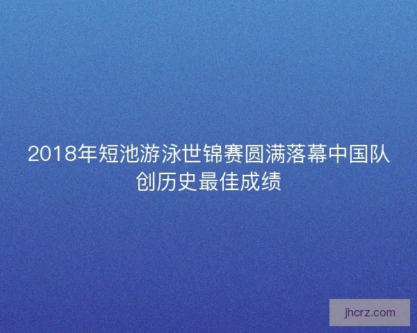 2018年短池游泳世锦赛圆满落幕中国队创历史最佳成绩
