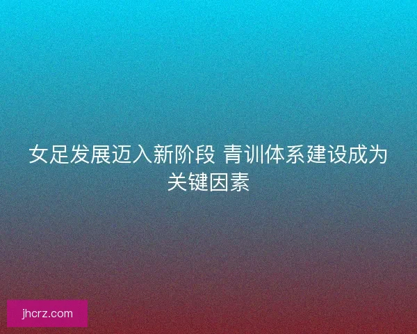 女足发展迈入新阶段 青训体系建设成为关键因素