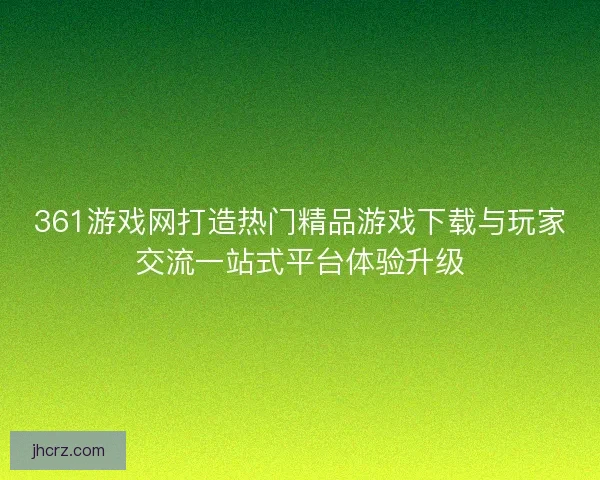 361游戏网打造热门精品游戏下载与玩家交流一站式平台体验升级